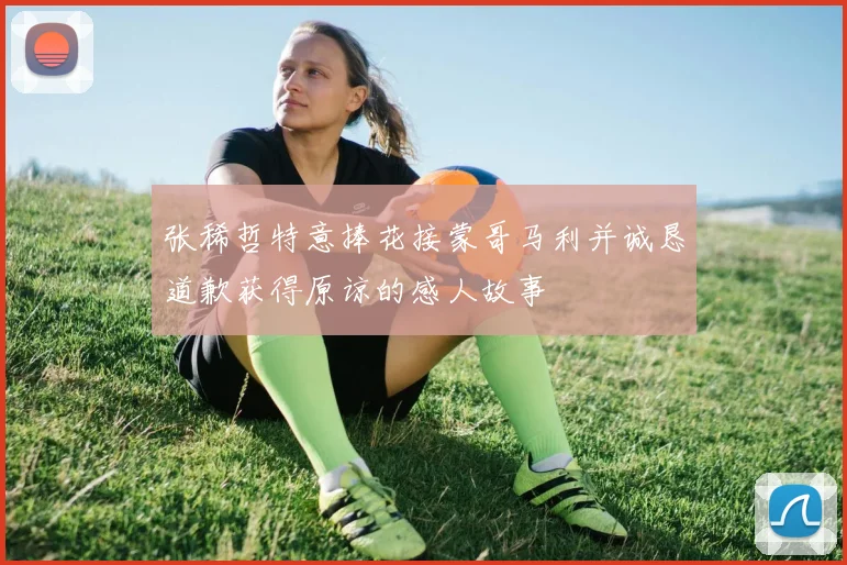 张稀哲特意捧花接蒙哥马利并诚恳道歉获得原谅的感人故事