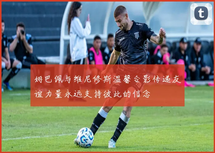 姆巴佩与维尼修斯温馨合影传递友谊力量永远支持彼此的信念