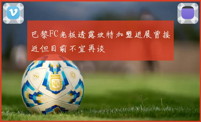 巴黎FC老板透露坎特加盟进展曾接近但目前不宜再谈