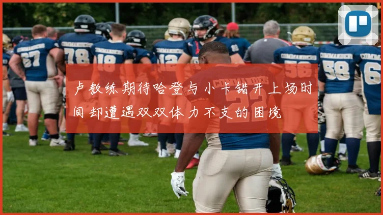 卢教练期待哈登与小卡错开上场时间却遭遇双双体力不支的困境