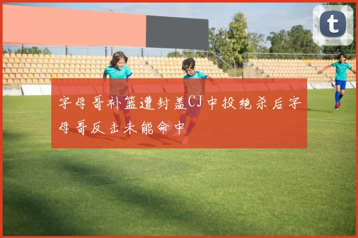 字母哥补篮遭封盖CJ中投绝杀后字母哥反击未能命中