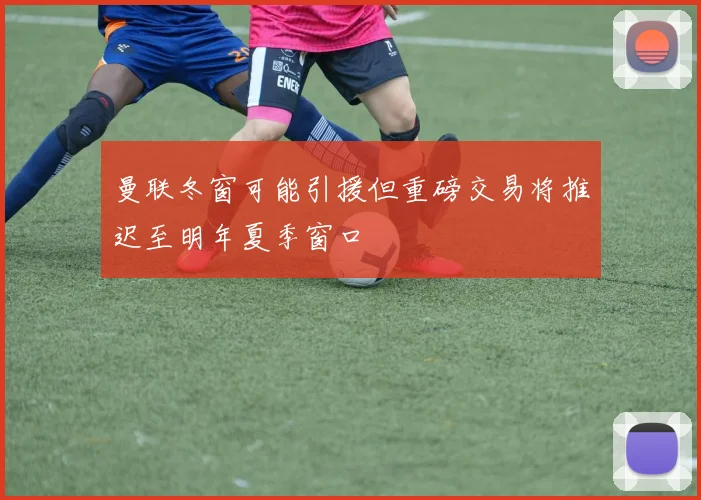 曼联冬窗可能引援但重磅交易将推迟至明年夏季窗口