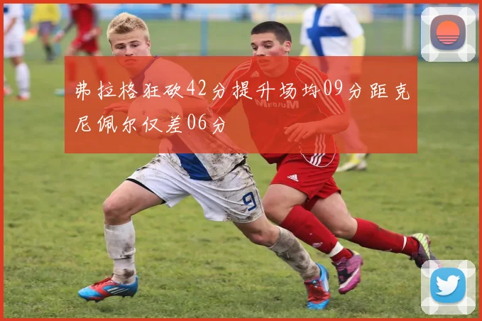 弗拉格狂砍42分提升场均09分距克尼佩尔仅差06分