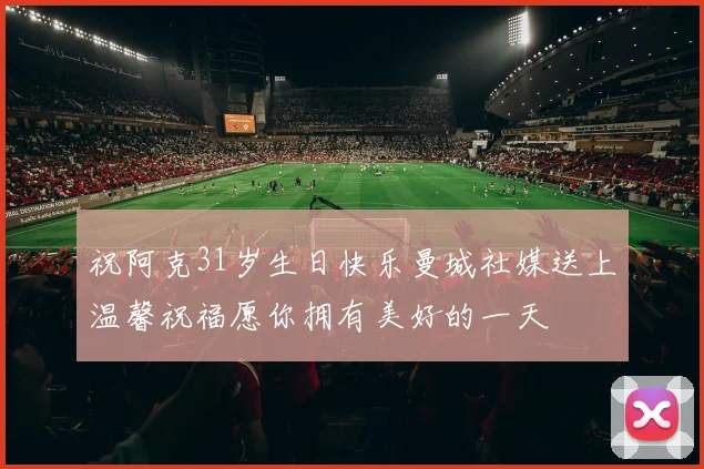 祝阿克31岁生日快乐曼城社媒送上温馨祝福愿你拥有美好的一天