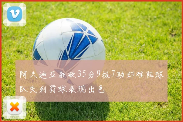 阿夫迪亚狂砍35分9板7助却难阻球队失利罚球表现出色