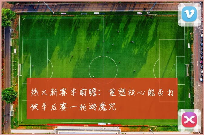 热火新赛季前瞻：重塑核心能否打破季后赛一轮游魔咒