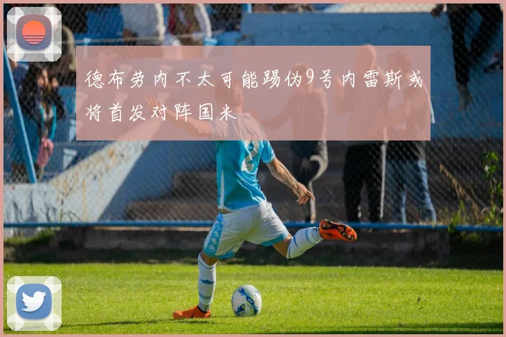 德布劳内不太可能踢伪9号内雷斯或将首发对阵国米