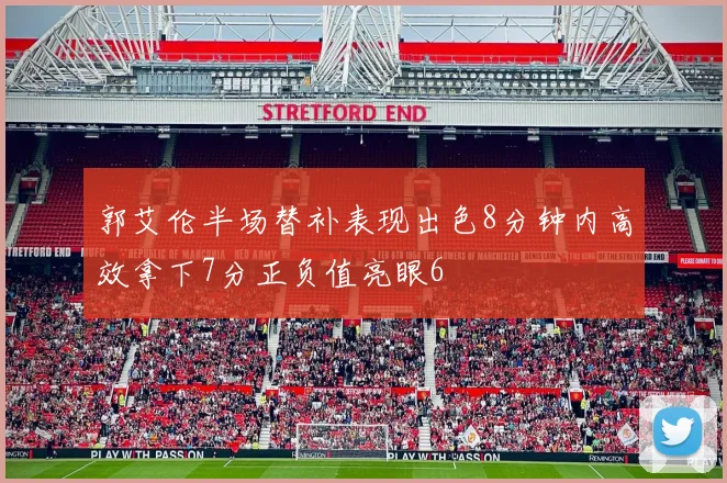 郭艾伦半场替补表现出色8分钟内高效拿下7分正负值亮眼6
