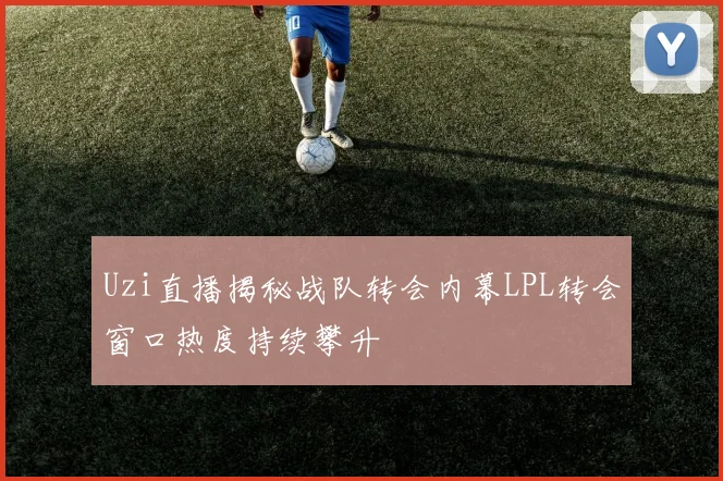 Uzi直播揭秘战队转会内幕LPL转会窗口热度持续攀升